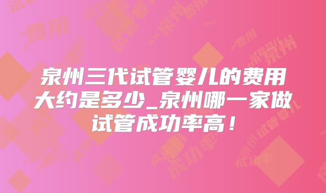 泉州三代试管婴儿的费用大约是多少_泉州哪一家做试管成功率高!
