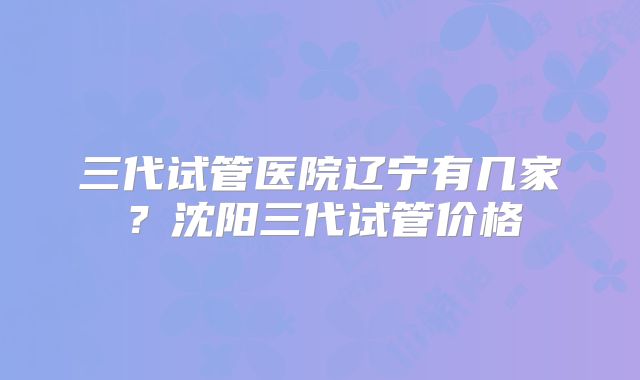 三代试管医院辽宁有几家？沈阳三代试管价格