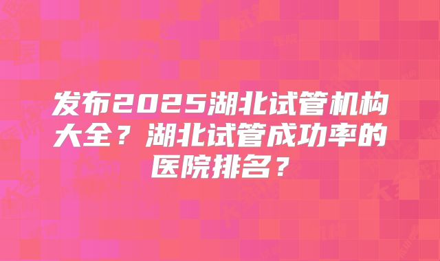 发布2025湖北试管机构大全?湖北试管成功率的医院排名?