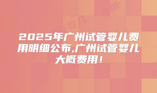 2025年广州试管婴儿费用明细公布,广州试管婴儿大概费用!