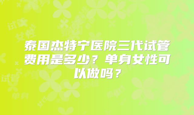 泰国杰特宁医院三代试管费用是多少?单身女性可以做吗?