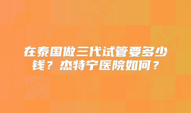 在泰国做三代试管要多少钱?杰特宁医院如何?