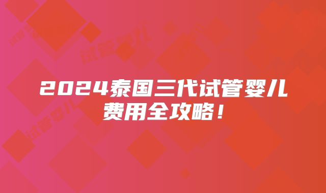 2024泰国三代试管婴儿费用全攻略！