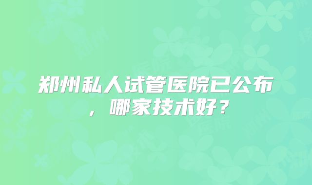 郑州私人试管医院已公布,哪家技术好?