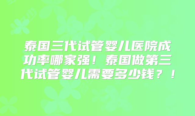 泰国三代试管婴儿医院成功率哪家强!泰国做第三代试管婴儿需要多少钱?!