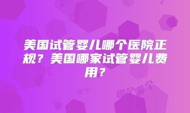 美国试管婴儿哪个医院正规？美国哪家试管婴儿费用？