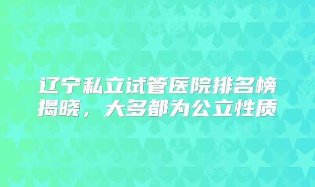 辽宁私立试管医院排名榜揭晓,大多都为公立性质