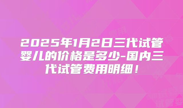 2025年1月2日三代试管婴儿的价格是多少-国内三代试管费用明细！