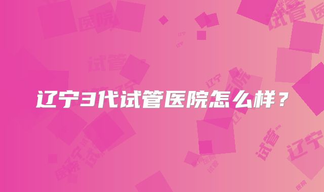 辽宁3代试管医院怎么样?