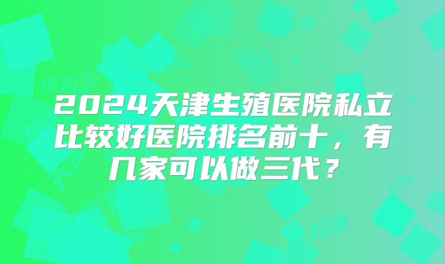 2024天津生殖医院私立比较好医院排名前十，有几家可以做三代？