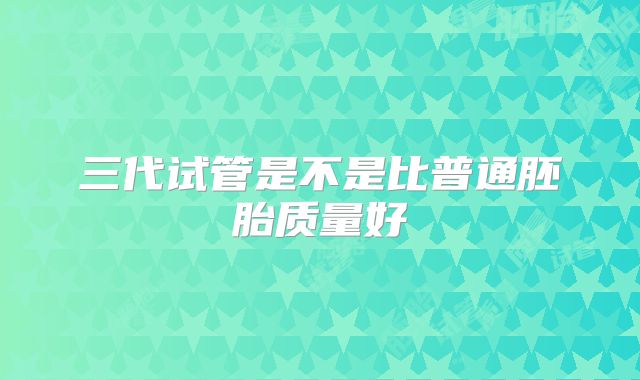 三代试管是不是比普通胚胎质量好