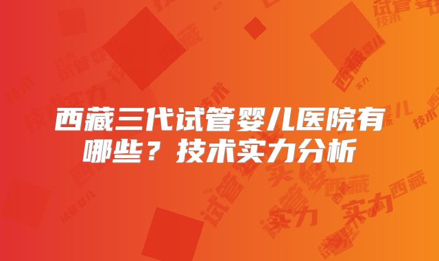 西藏三代试管婴儿医院有哪些？技术实力分析