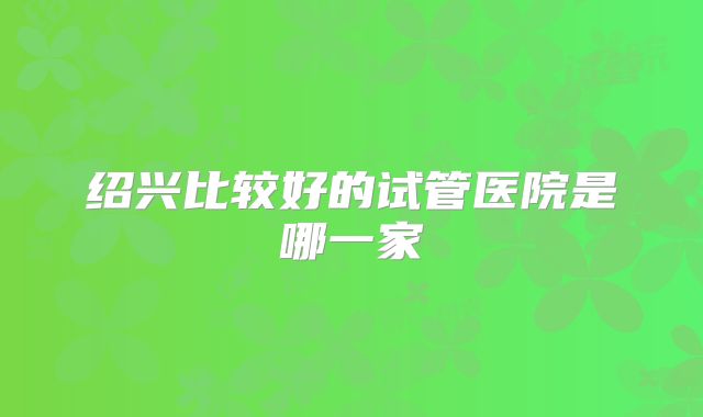 绍兴比较好的试管医院是哪一家