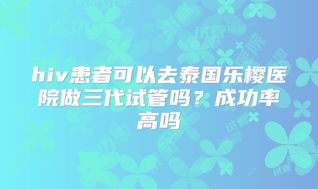 hiv患者可以去泰国乐樱医院做三代试管吗？成功率高吗