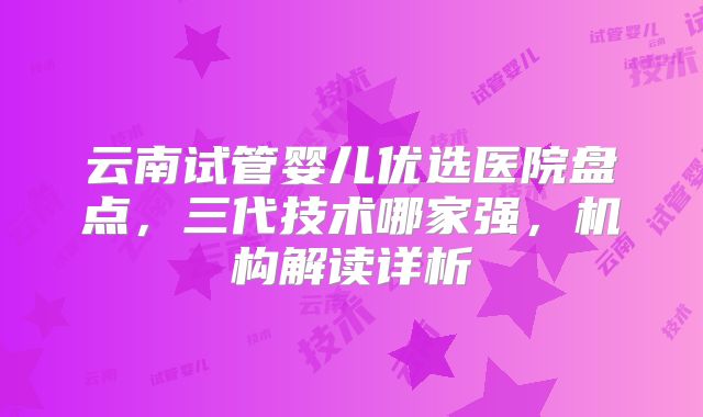 云南试管婴儿优选医院盘点,三代技术哪家强,机构解读详析
