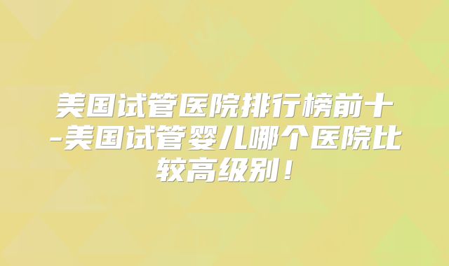 美国试管医院排行榜前十-美国试管婴儿哪个医院比较高级别！