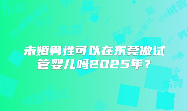 未婚男性可以在东莞做试管婴儿吗2025年?