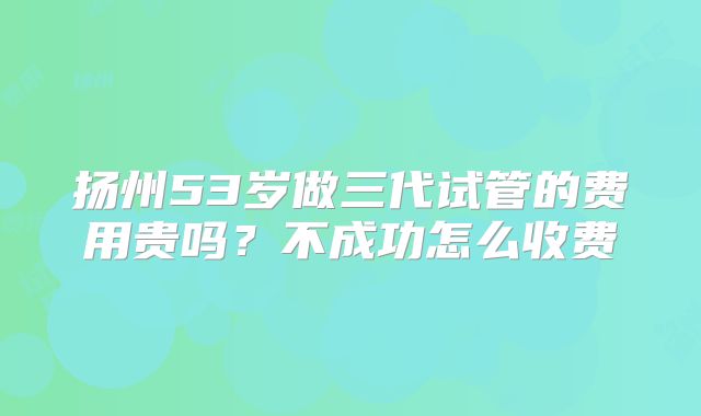 扬州53岁做三代试管的费用贵吗?不成功怎么收费