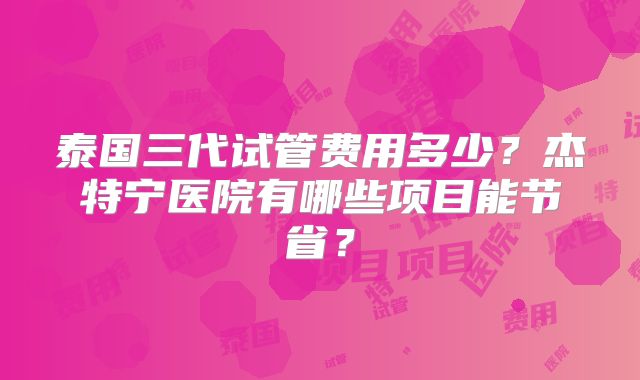 泰国三代试管费用多少?杰特宁医院有哪些项目能节省?