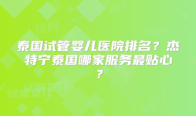 泰国试管婴儿医院排名？杰特宁泰国哪家服务最贴心？