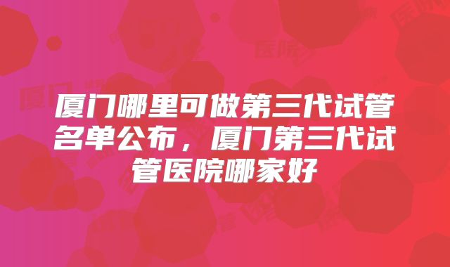 厦门哪里可做第三代试管名单公布，厦门第三代试管医院哪家好