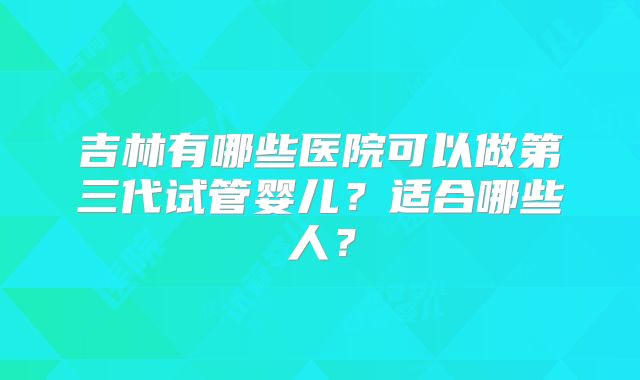 吉林有哪些医院可以做第三代试管婴儿?适合哪些人?