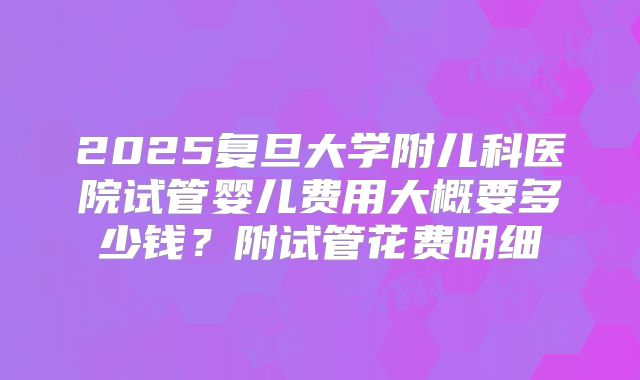 2025复旦大学附儿科医院试管婴儿费用大概要多少钱?附试管花费明细