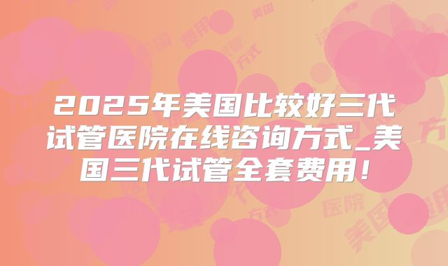 2025年美国比较好三代试管医院在线咨询方式_美国三代试管全套费用！