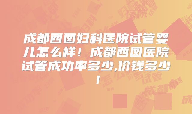 成都西囡妇科医院试管婴儿怎么样！成都西囡医院试管成功率多少,价钱多少！