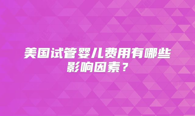 美国试管婴儿费用有哪些影响因素?