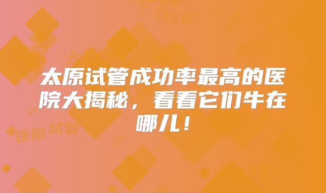 太原试管成功率最高的医院大揭秘，看看它们牛在哪儿！