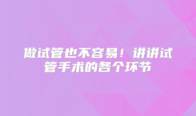 做试管也不容易!讲讲试管手术的各个环节