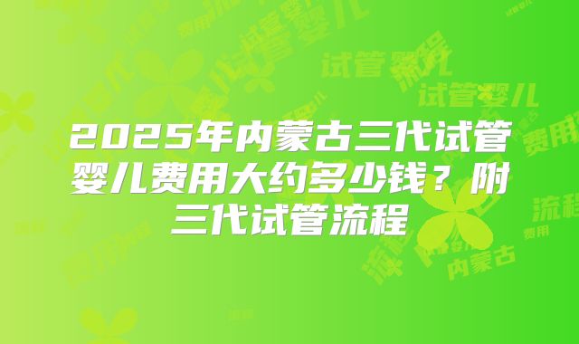 2025年内蒙古三代试管婴儿费用大约多少钱？附三代试管流程