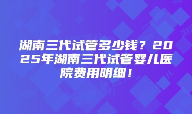 湖南三代试管多少钱?2025年湖南三代试管婴儿医院费用明细!