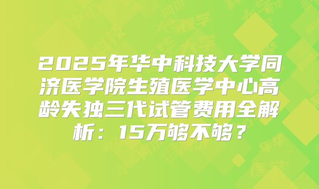 2025年华中科技大学同济医学院生殖医学中心高龄失独三代试管费用全解析:15万够不够?