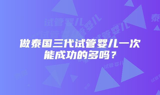 做泰国三代试管婴儿一次能成功的多吗?