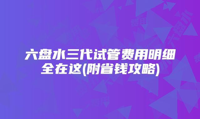六盘水三代试管费用明细全在这(附省钱攻略)