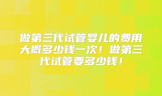 做第三代试管婴儿的费用大概多少钱一次!做第三代试管要多少钱!