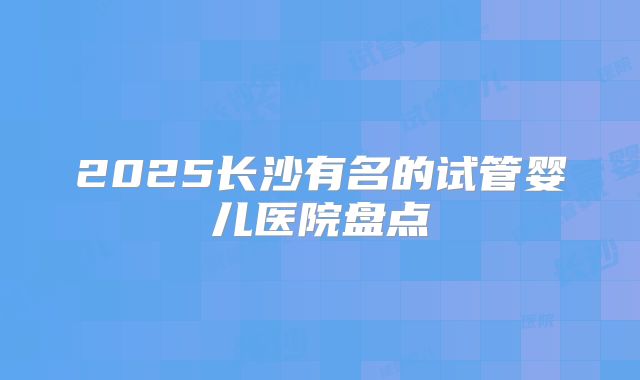 2025长沙有名的试管婴儿医院盘点
