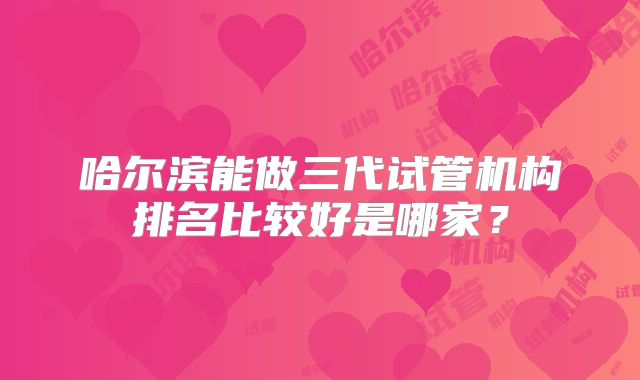 哈尔滨能做三代试管机构排名比较好是哪家?