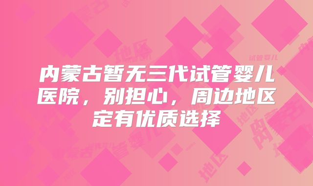 内蒙古暂无三代试管婴儿医院,别担心,周边地区定有优质选择