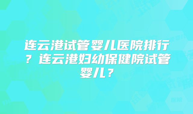 连云港试管婴儿医院排行?连云港妇幼保健院试管婴儿?