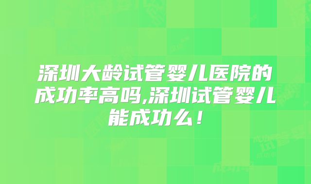 深圳大龄试管婴儿医院的成功率高吗,深圳试管婴儿能成功么！
