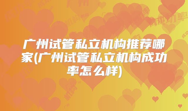 广州试管私立机构推荐哪家(广州试管私立机构成功率怎么样)