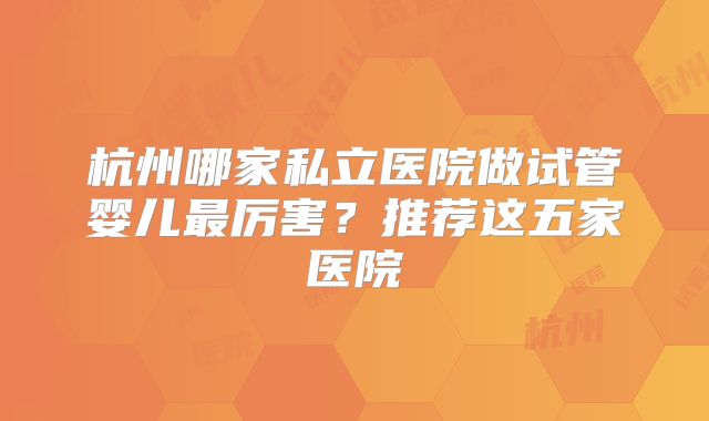 杭州哪家私立医院做试管婴儿最厉害?推荐这五家医院