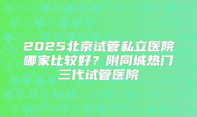 2025北京试管私立医院哪家比较好？附同城热门三代试管医院