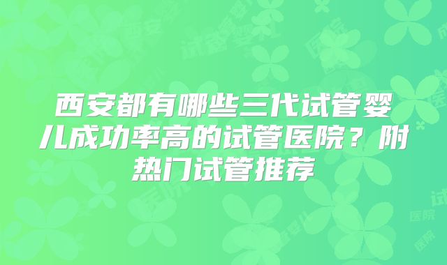 西安都有哪些三代试管婴儿成功率高的试管医院？附热门试管推荐