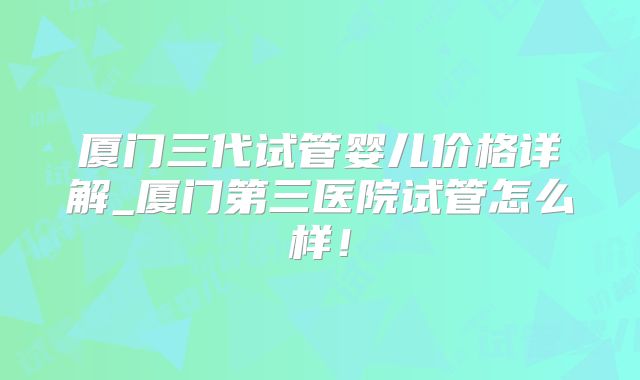厦门三代试管婴儿价格详解_厦门第三医院试管怎么样!