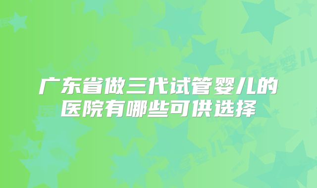 广东省做三代试管婴儿的医院有哪些可供选择