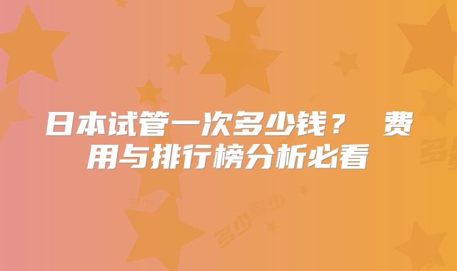 日本试管一次多少钱? 费用与排行榜分析必看